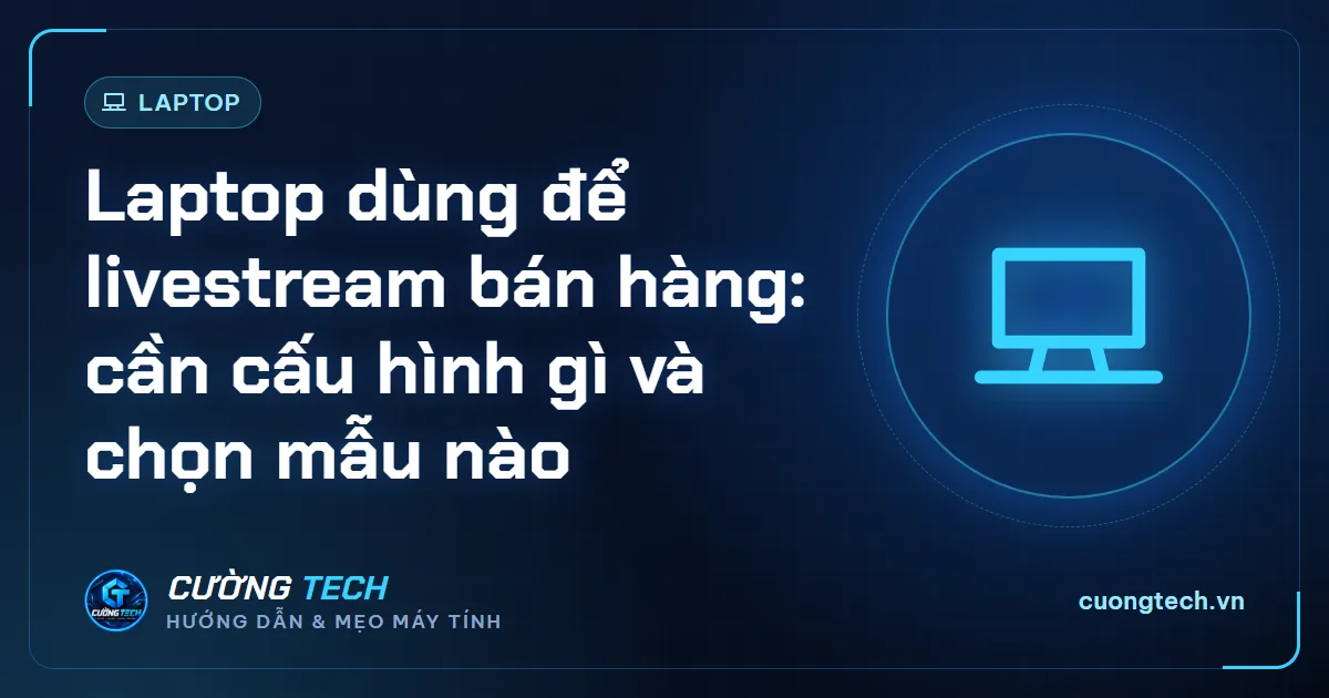 Laptop dùng để livestream bán hàng: cần cấu hình gì và chọn mẫu nào